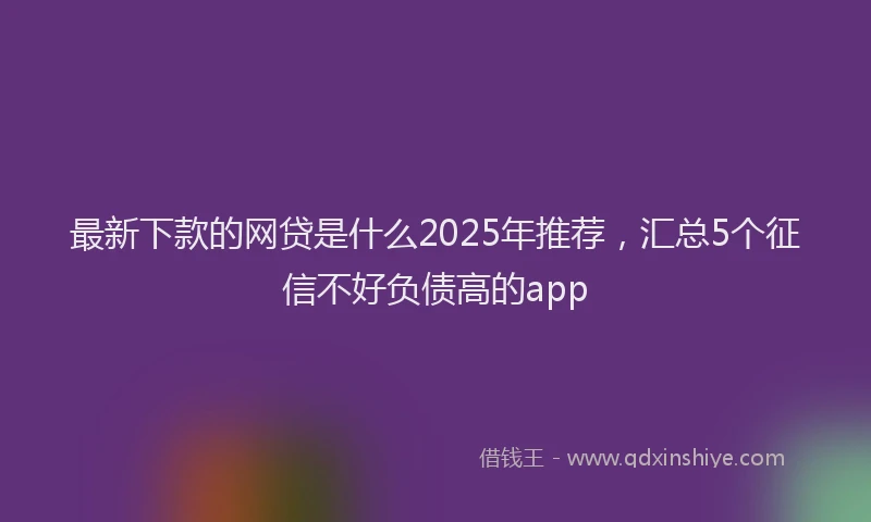 最新下款的网贷是什么2025年推荐，汇总5个征信不好负债高的app