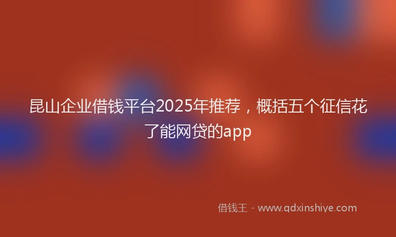 昆山企业借钱平台2025年推荐，概括五个征信花了能网贷的app