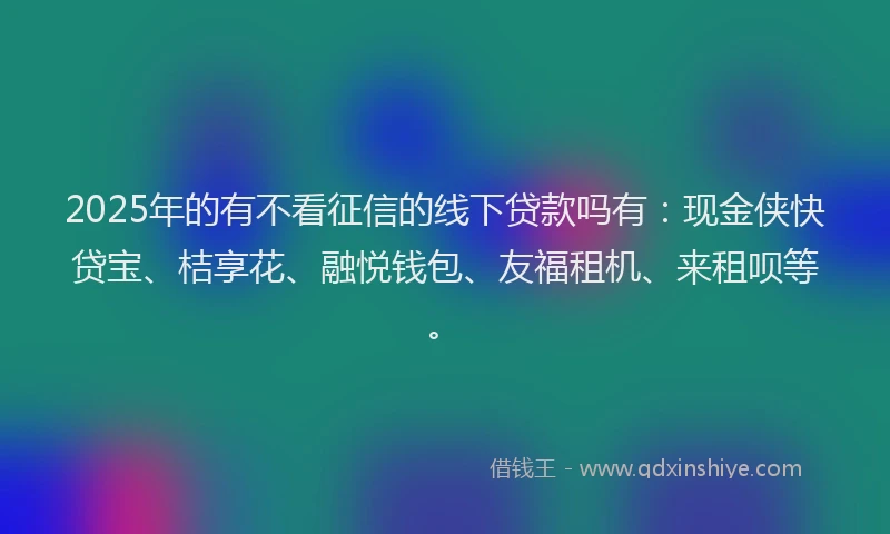 2025年的有不看征信的线下贷款吗有：现金侠快贷宝、桔享花、融悦钱包、友福租机、来租呗等。