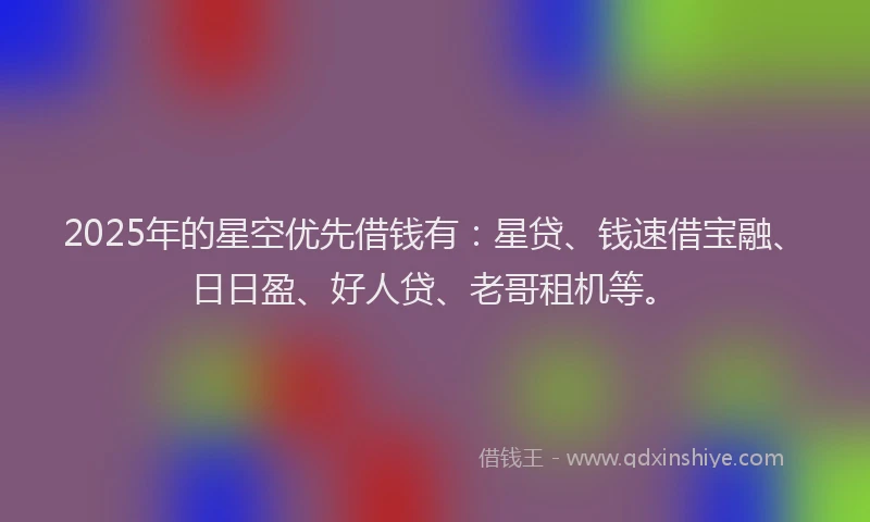 2025年的星空优先借钱有：星贷、钱速借宝融、日日盈、好人贷、老哥租机等。