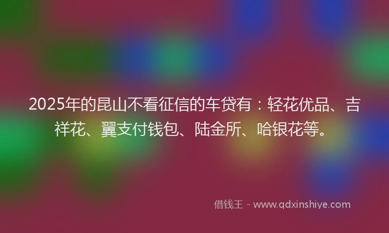 2025年的昆山不看征信的车贷有：轻花优品、吉祥花、翼支付钱包、陆金所、哈银花等。