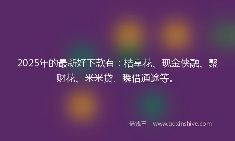 2025年的最新好下款有：桔享花、现金侠融、聚财花、米米贷、瞬借通途等。