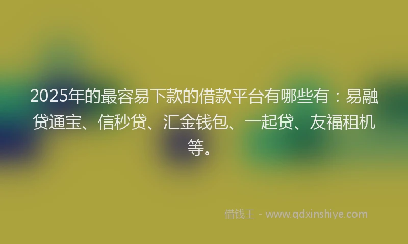 2025年的最容易下款的借款平台有哪些有：易融贷通宝、信秒贷、汇金钱包、一起贷、友福租机等。