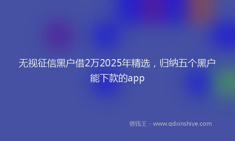 无视征信黑户借2万2025年精选，归纳五个黑户能下款的app