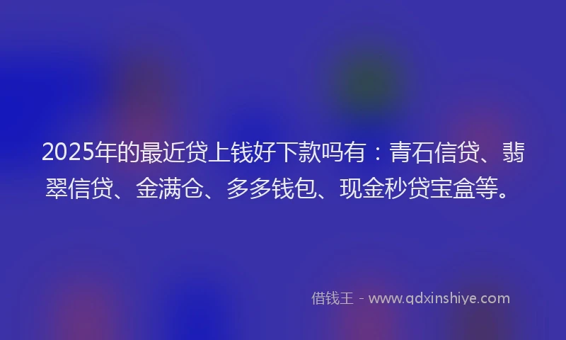 2025年的最近贷上钱好下款吗有：青石信贷、翡翠信贷、金满仓、多多钱包、现金秒贷宝盒等。