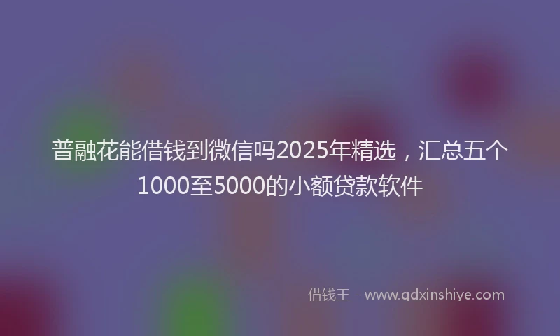 普融花能借钱到微信吗2025年精选，汇总五个1000至5000的小额贷款软件