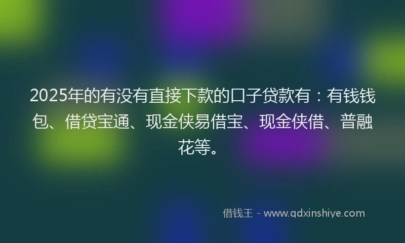 2025年的有没有直接下款的口子贷款有：有钱钱包、借贷宝通、现金侠易借宝、现金侠借、普融花等。