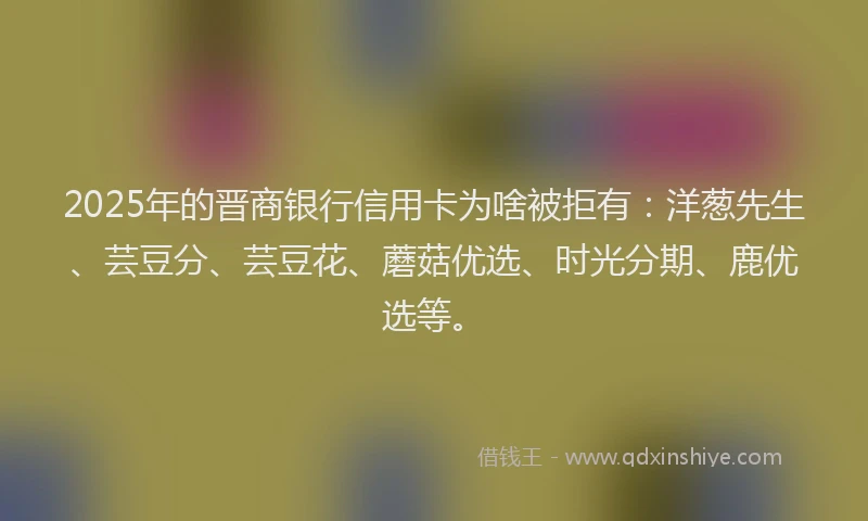 2025年的晋商银行信用卡为啥被拒有：洋葱先生、芸豆分、芸豆花、蘑菇优选、时光分期、鹿优选等。