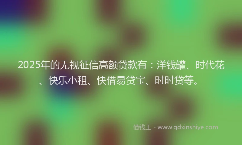 2025年的无视征信高额贷款有：洋钱罐、时代花、快乐小租、快借易贷宝、时时贷等。