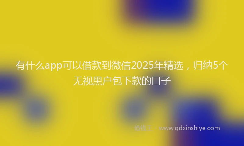 有什么app可以借款到微信2025年精选，归纳5个无视黑户包下款的口子
