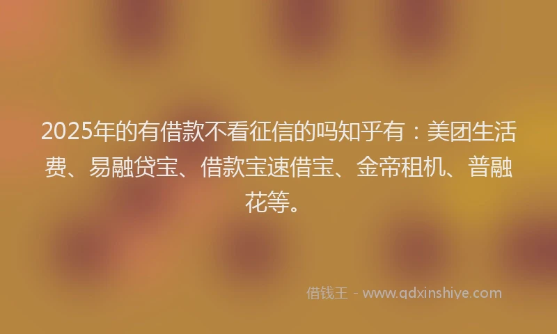 2025年的有借款不看征信的吗知乎有：美团生活费、易融贷宝、借款宝速借宝、金帝租机、普融花等。