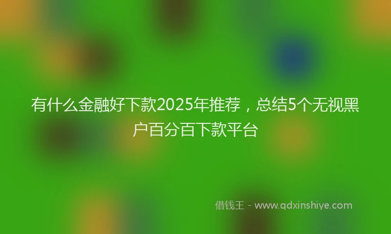 有什么金融好下款2025年推荐，总结5个无视黑户百分百下款平台