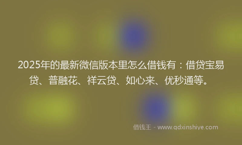 2025年的最新微信版本里怎么借钱有：借贷宝易贷、普融花、祥云贷、如心来、优秒通等。