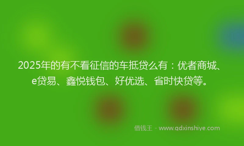 2025年的有不看征信的车抵贷么有：优者商城、e贷易、鑫悦钱包、好优选、省时快贷等。