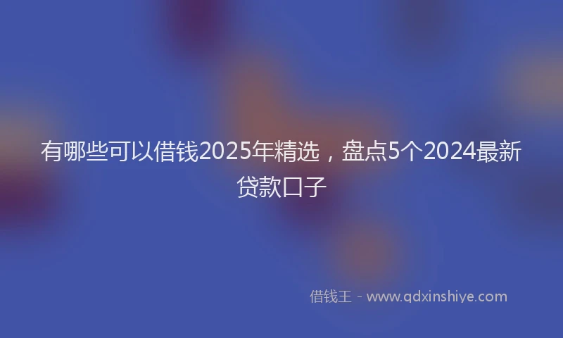 有哪些可以借钱2025年精选，盘点5个2024最新贷款口子