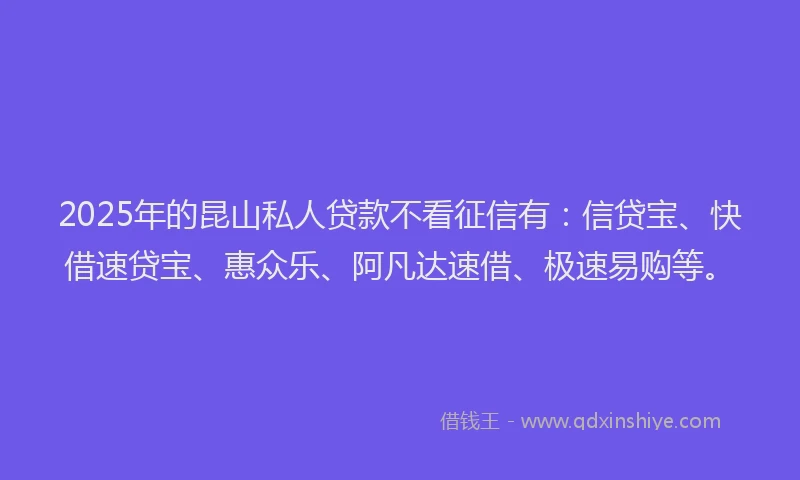 2025年的昆山私人贷款不看征信有：信贷宝、快借速贷宝、惠众乐、阿凡达速借、极速易购等。