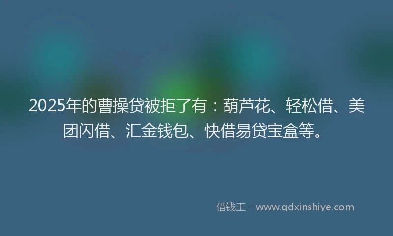 2025年的曹操贷被拒了有：葫芦花、轻松借、美团闪借、汇金钱包、快借易贷宝盒等。