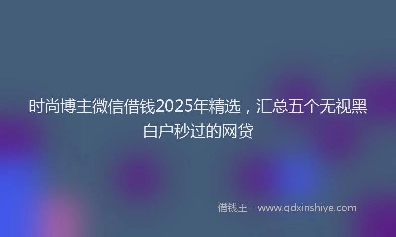 时尚博主微信借钱2025年精选，汇总五个无视黑白户秒过的网贷