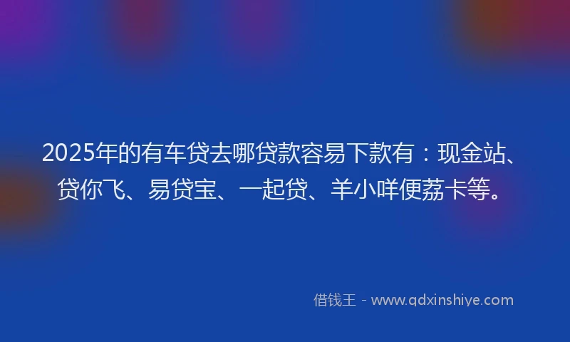 2025年的有车贷去哪贷款容易下款有：现金站、贷你飞、易贷宝、一起贷、羊小咩便荔卡等。