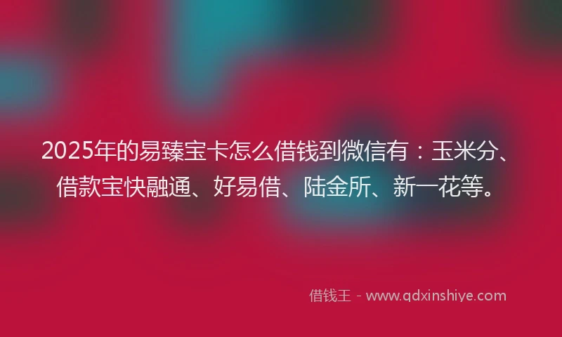 2025年的易臻宝卡怎么借钱到微信有：玉米分、借款宝快融通、好易借、陆金所、新一花等。