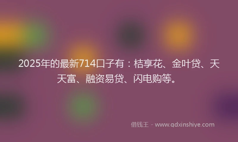 2025年的最新714口子有：桔享花、金叶贷、天天富、融资易贷、闪电购等。