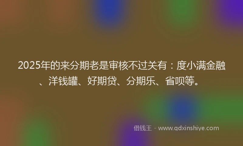 2025年的来分期老是审核不过关有：度小满金融、洋钱罐、好期贷、分期乐、省呗等。