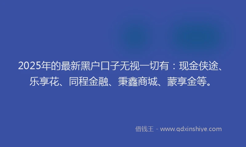 2025年的最新黑户口子无视一切有：现金侠途、乐享花、同程金融、秉鑫商城、蒙享金等。