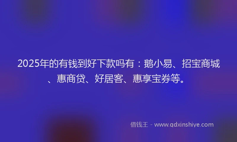 2025年的有钱到好下款吗有：鹅小易、招宝商城、惠商贷、好居客、惠享宝券等。