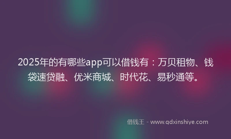 2025年的有哪些app可以借钱有：万贝租物、钱袋速贷融、优米商城、时代花、易秒通等。