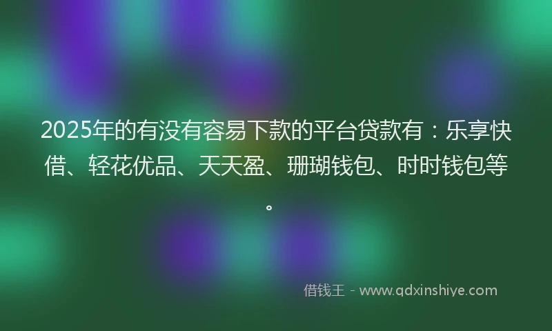 2025年的有没有容易下款的平台贷款有：乐享快借、轻花优品、天天盈、珊瑚钱包、时时钱包等。