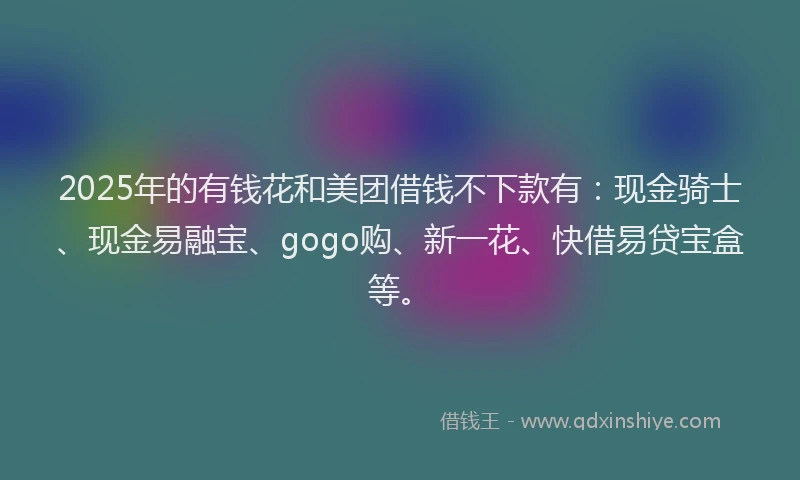 2025年的有钱花和美团借钱不下款有：现金骑士、现金易融宝、gogo购、新一花、快借易贷宝盒等。
