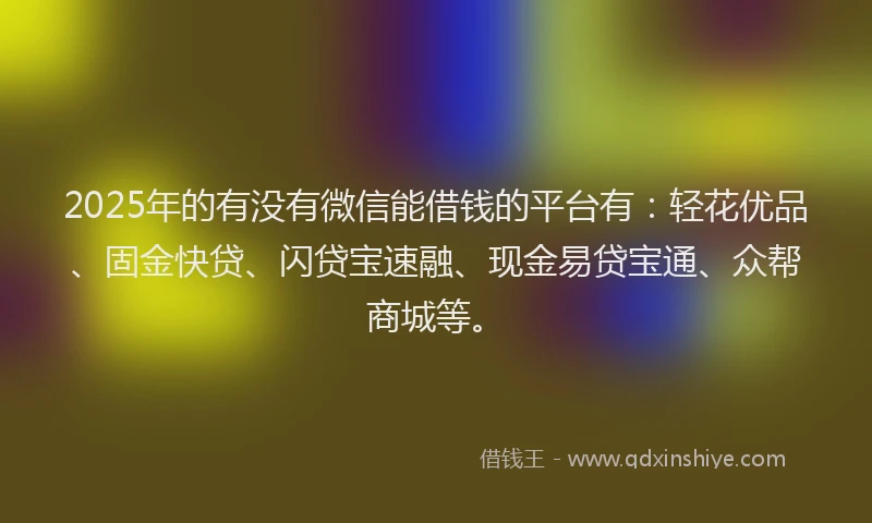 2025年的有没有微信能借钱的平台有：轻花优品、固金快贷、闪贷宝速融、现金易贷宝通、众帮商城等。