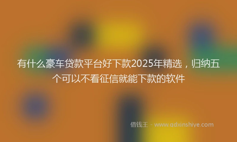 有什么豪车贷款平台好下款2025年精选，归纳五个可以不看征信就能下款的软件