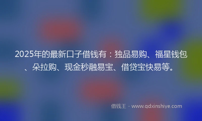 2025年的最新口子借钱有：独品易购、福星钱包、朵拉购、现金秒融易宝、借贷宝快易等。