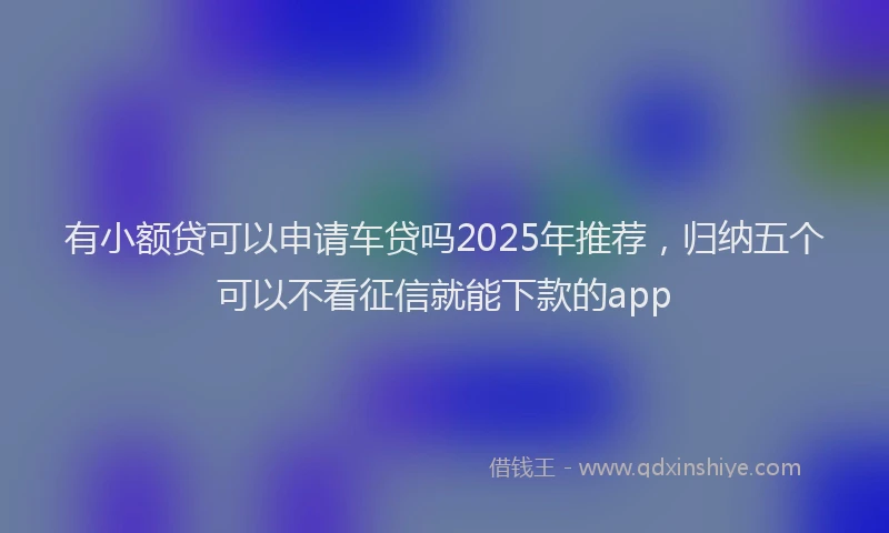 有小额贷可以申请车贷吗2025年推荐，归纳五个可以不看征信就能下款的app