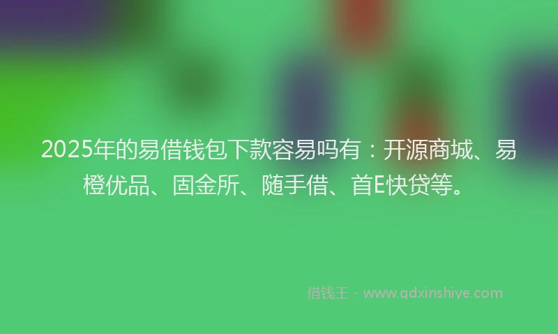 2025年的易借钱包下款容易吗有：开源商城、易橙优品、固金所、随手借、首E快贷等。