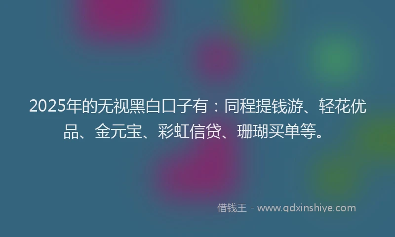 2025年的无视黑白口子有：同程提钱游、轻花优品、金元宝、彩虹信贷、珊瑚买单等。