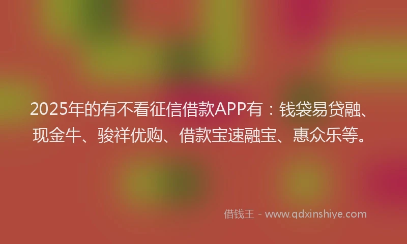 2025年的有不看征信借款APP有：钱袋易贷融、现金牛、骏祥优购、借款宝速融宝、惠众乐等。