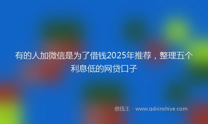 有的人加微信是为了借钱2025年推荐，整理五个利息低的网贷口子