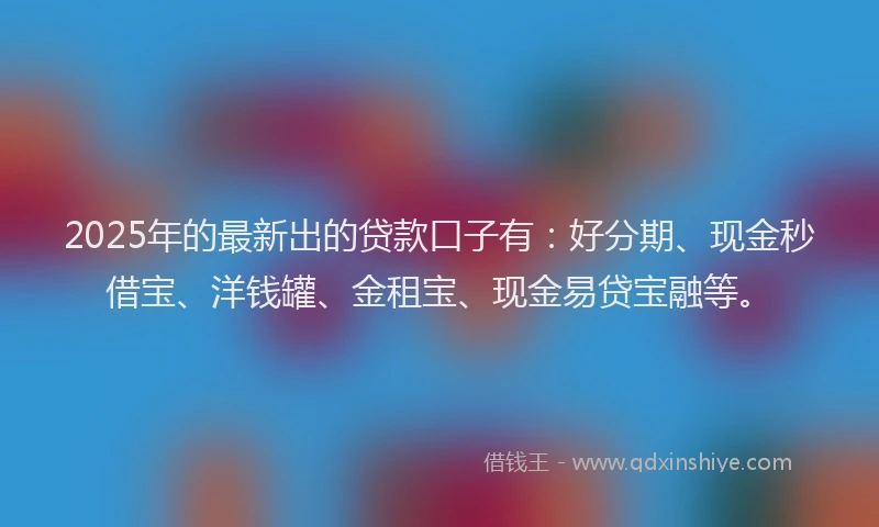 2025年的最新出的贷款口子有：好分期、现金秒借宝、洋钱罐、金租宝、现金易贷宝融等。