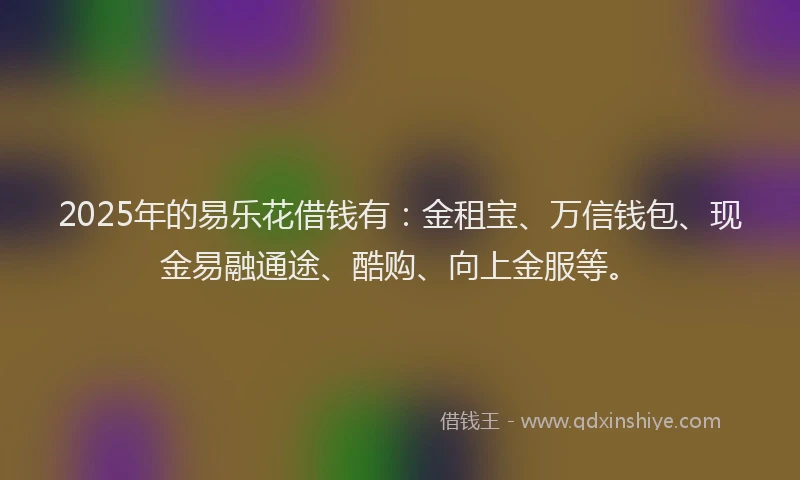 2025年的易乐花借钱有：金租宝、万信钱包、现金易融通途、酷购、向上金服等。