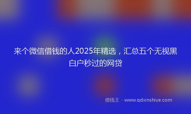 来个微信借钱的人2025年精选，汇总五个无视黑白户秒过的网贷