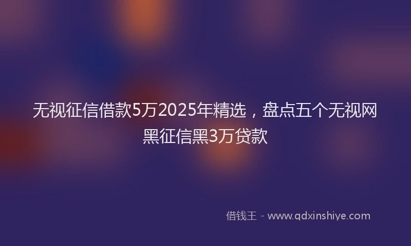 无视征信借款5万2025年精选，盘点五个无视网黑征信黑3万贷款