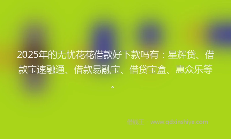 2025年的无忧花花借款好下款吗有：星辉贷、借款宝速融通、借款易融宝、借贷宝盒、惠众乐等。