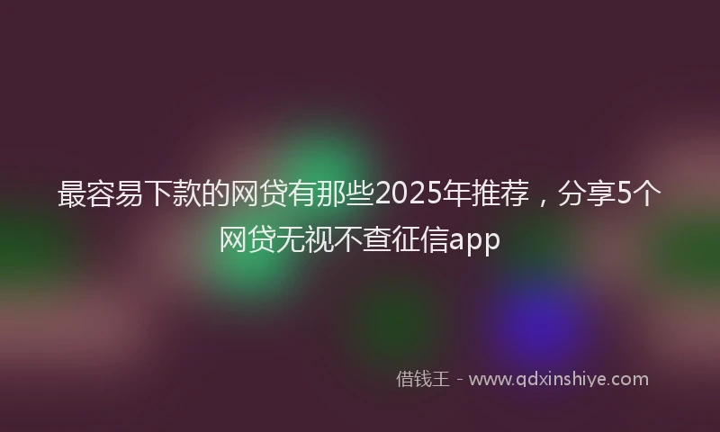 最容易下款的网贷有那些2025年推荐，分享5个网贷无视不查征信app