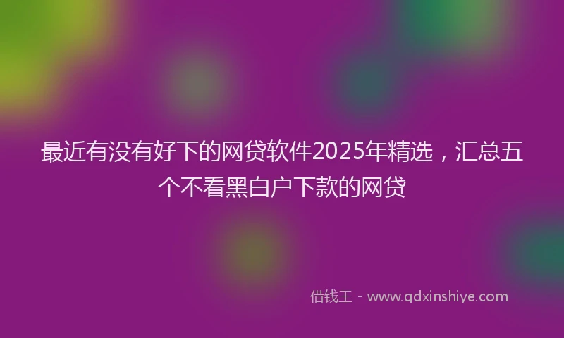 最近有没有好下的网贷软件2025年精选，汇总五个不看黑白户下款的网贷
