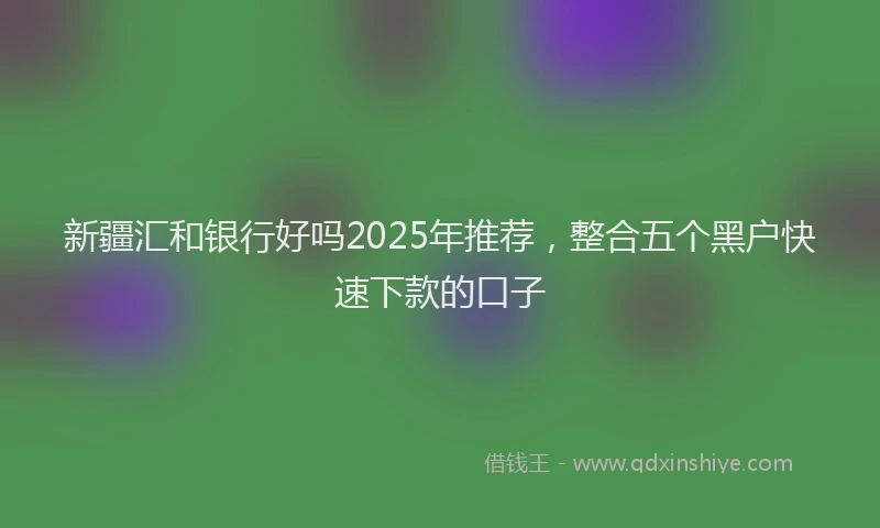 新疆汇和银行好吗2025年推荐，整合五个黑户快速下款的口子
