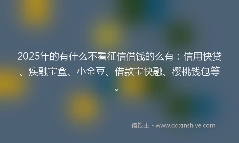 2025年的有什么不看征信借钱的么有：信用快贷、疾融宝盒、小金豆、借款宝快融、樱桃钱包等。