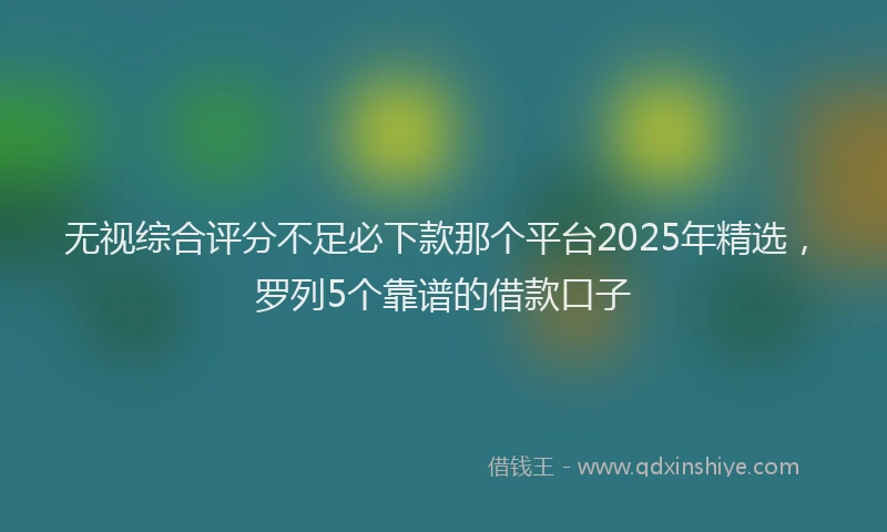 无视综合评分不足必下款那个平台2025年精选，罗列5个靠谱的借款口子