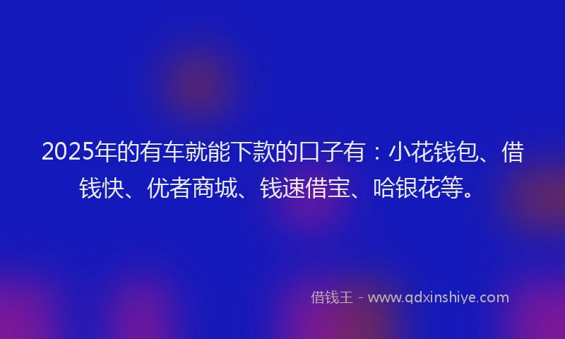 2025年的有车就能下款的口子有：小花钱包、借钱快、优者商城、钱速借宝、哈银花等。